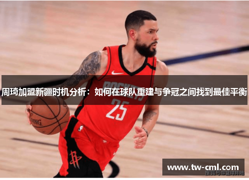 周琦加盟新疆时机分析：如何在球队重建与争冠之间找到最佳平衡